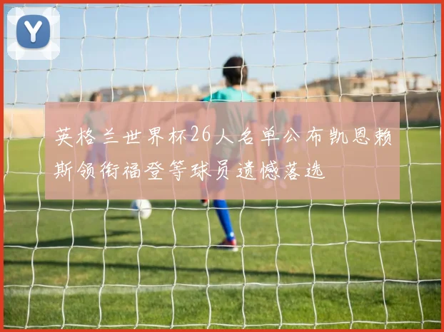 英格兰世界杯26人名单公布凯恩赖斯领衔福登等球员遗憾落选