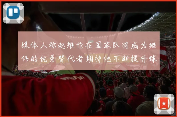 媒体人称赵维伦在国家队将成为继伟的优秀替代者期待他不断提升球技