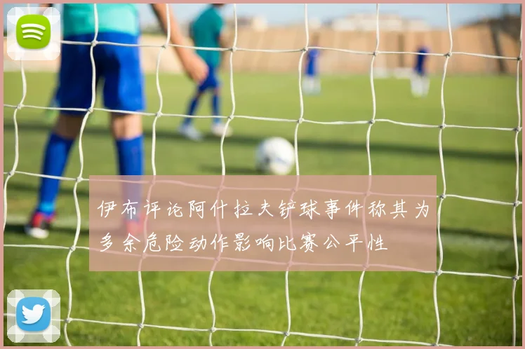 伊布评论阿什拉夫铲球事件称其为多余危险动作影响比赛公平性