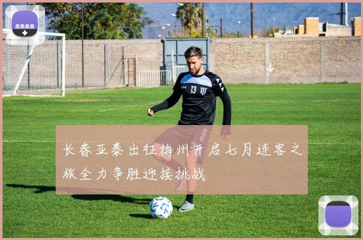 长春亚泰出征梅州开启七月连客之旅全力争胜迎接挑战
