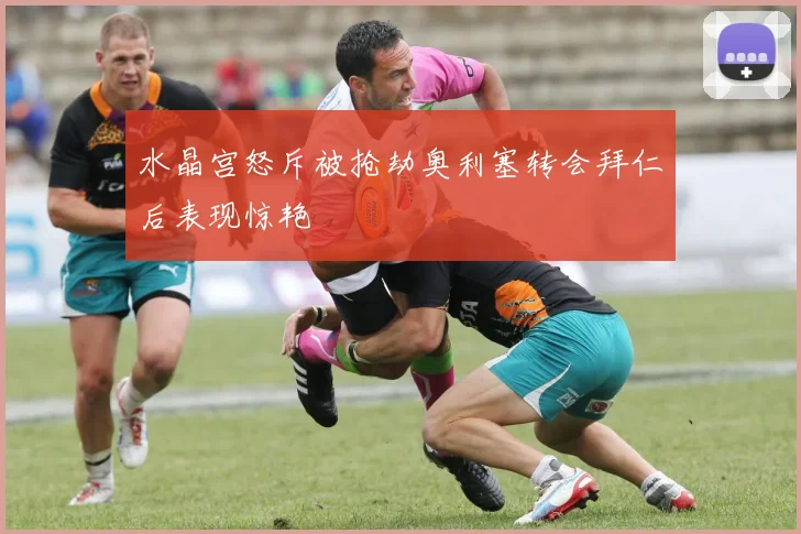 水晶宫怒斥被抢劫奥利塞转会拜仁后表现惊艳