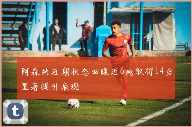 阿森纳近期状态回暖近6轮取得14分显著提升表现