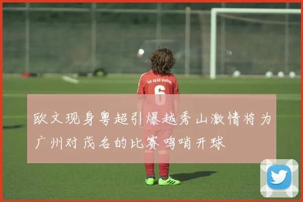 欧文现身粤超引爆越秀山激情将为广州对茂名的比赛鸣哨开球