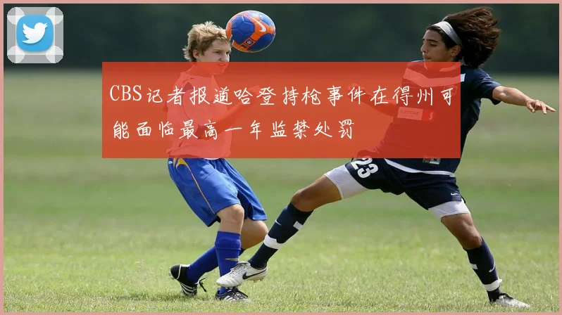 CBS记者报道哈登持枪事件在得州可能面临最高一年监禁处罚