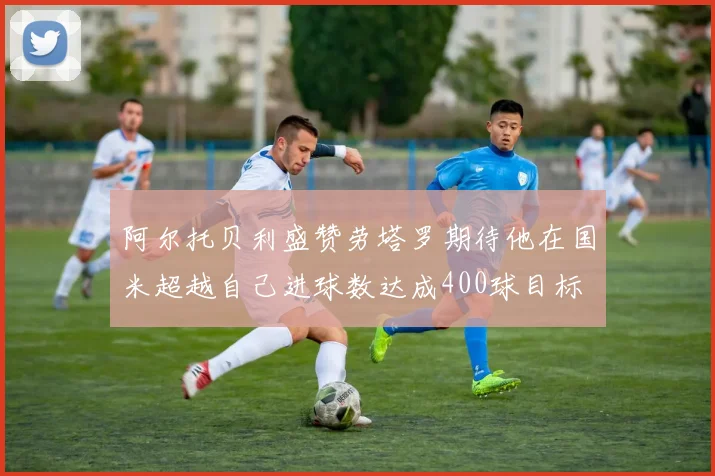 阿尔托贝利盛赞劳塔罗期待他在国米超越自己进球数达成400球目标