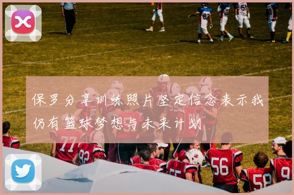 保罗分享训练照片坚定信念表示我仍有篮球梦想与未来计划