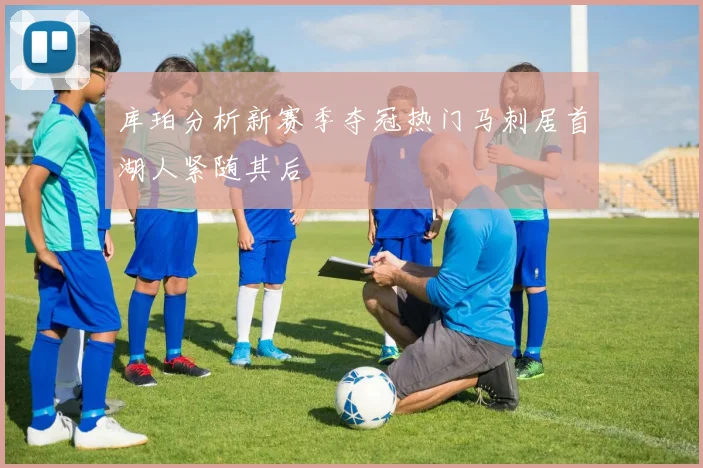 库珀分析新赛季夺冠热门马刺居首湖人紧随其后