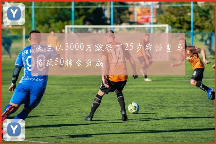 米兰以3000万欧签下25岁希拉皇马将获50转会分成