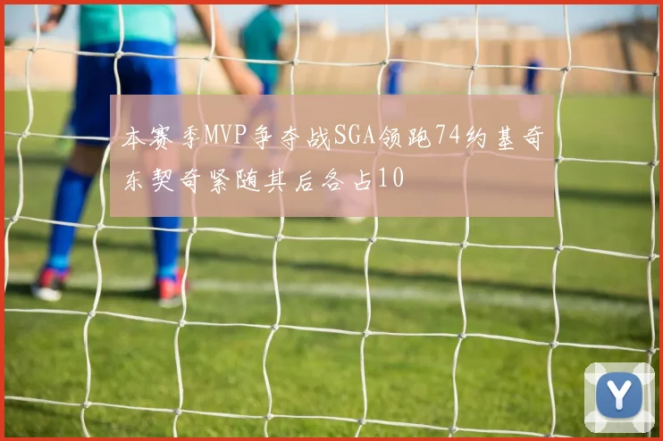 本赛季MVP争夺战SGA领跑74约基奇东契奇紧随其后各占10