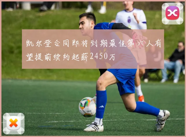 凯尔登合同即将到期最佳第六人有望提前续约起薪2450万
