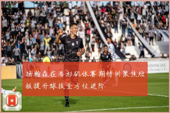 杨瀚森在洛杉矶休赛期特训聚焦短板提升球技全方位进阶
