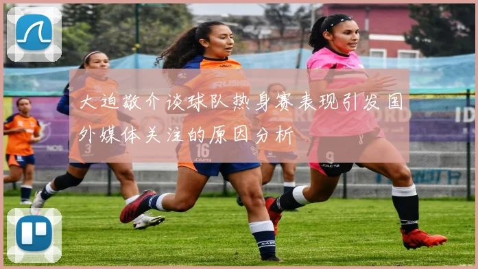 大迫敬介谈球队热身赛表现引发国外媒体关注的原因分析