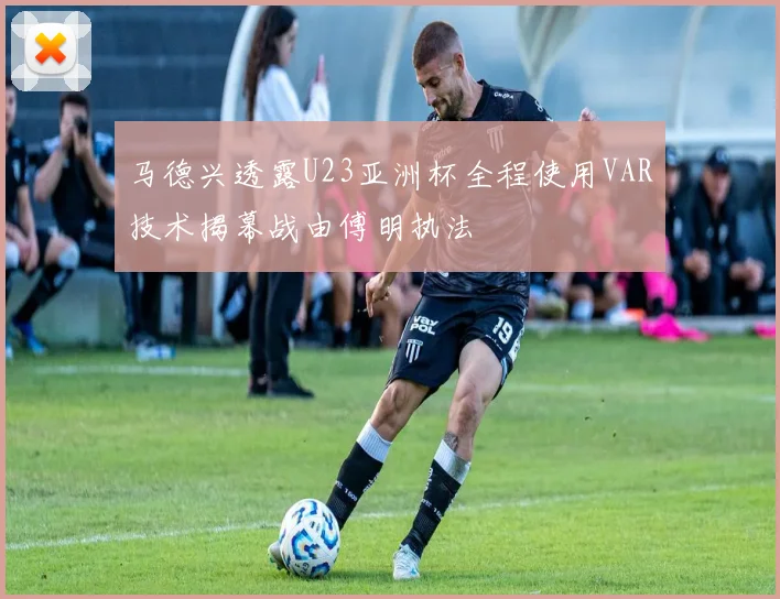 马德兴透露U23亚洲杯全程使用VAR技术揭幕战由傅明执法