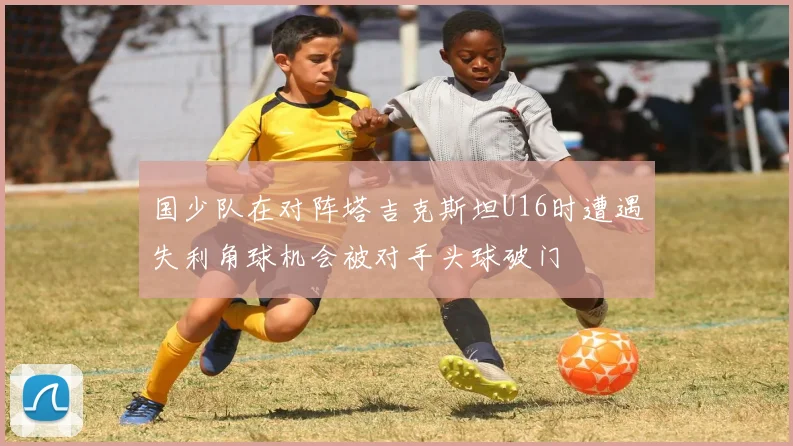 国少队在对阵塔吉克斯坦U16时遭遇失利角球机会被对手头球破门