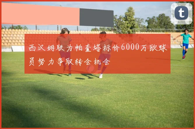 西汉姆联为帕奎塔标价6000万欧球员努力争取转会机会