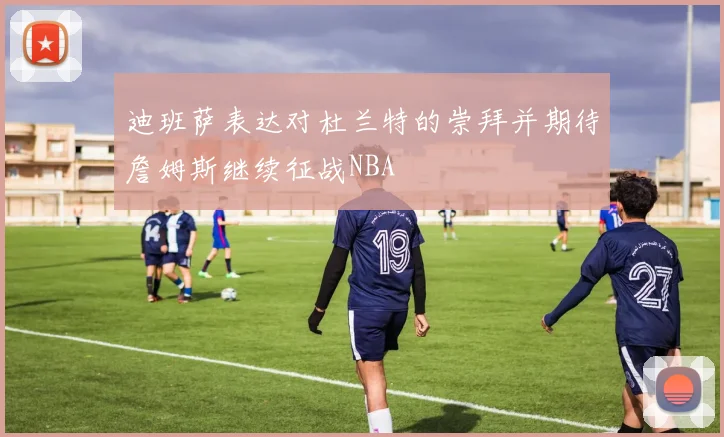 迪班萨表达对杜兰特的崇拜并期待詹姆斯继续征战NBA