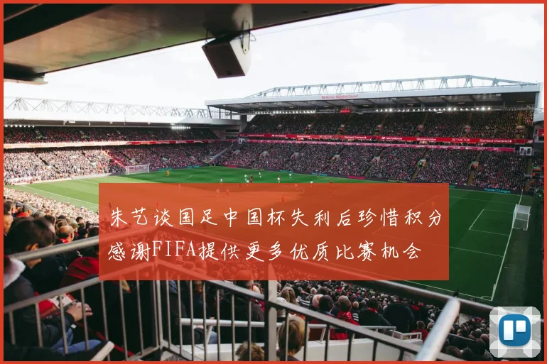 朱艺谈国足中国杯失利后珍惜积分感谢FIFA提供更多优质比赛机会