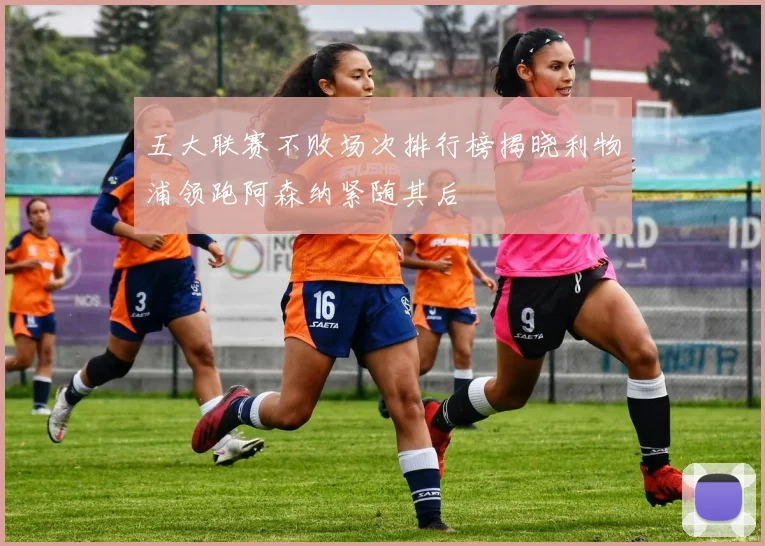 五大联赛不败场次排行榜揭晓利物浦领跑阿森纳紧随其后