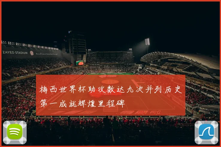 梅西世界杯助攻数达九次并列历史第一成就辉煌里程碑