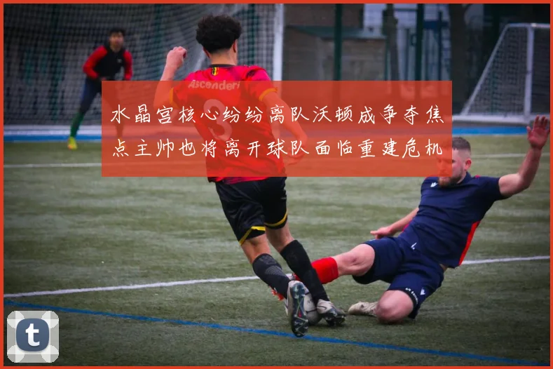 水晶宫核心纷纷离队沃顿成争夺焦点主帅也将离开球队面临重建危机